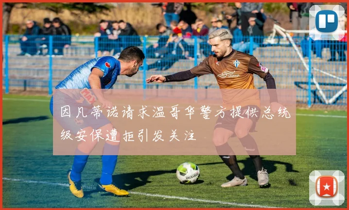 因凡蒂诺请求温哥华警方提供总统级安保遭拒引发关注