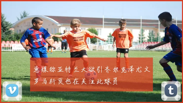 意媒称亚特兰大欲引齐尔克泽尤文罗马科莫也在关注此球员