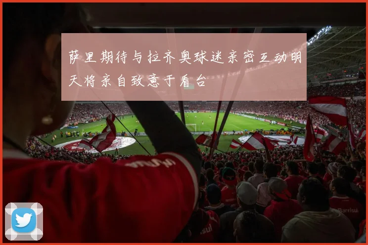 萨里期待与拉齐奥球迷亲密互动明天将亲自致意于看台