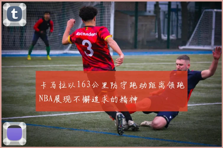 卡马拉以163公里防守跑动距离领跑NBA展现不懈追求的精神