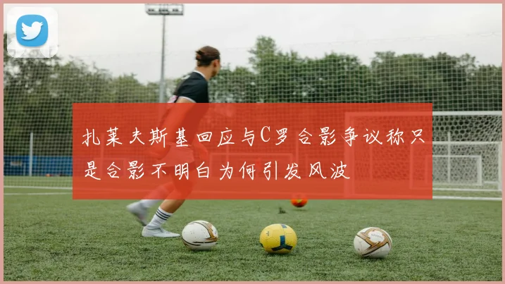 扎莱夫斯基回应与C罗合影争议称只是合影不明白为何引发风波