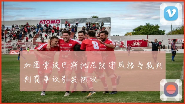 加图索谈巴斯托尼防守风格与裁判判罚争议引发热议