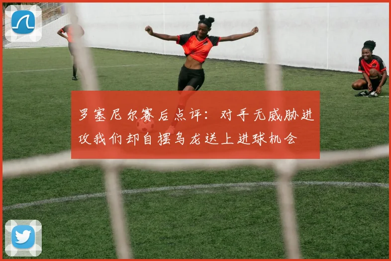 罗塞尼尔赛后点评：对手无威胁进攻我们却自摆乌龙送上进球机会