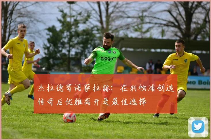 杰拉德寄语萨拉赫：在利物浦创造传奇后优雅离开是最佳选择