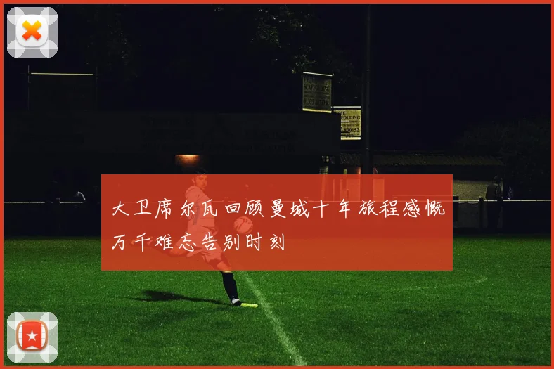 大卫席尔瓦回顾曼城十年旅程感慨万千难忘告别时刻