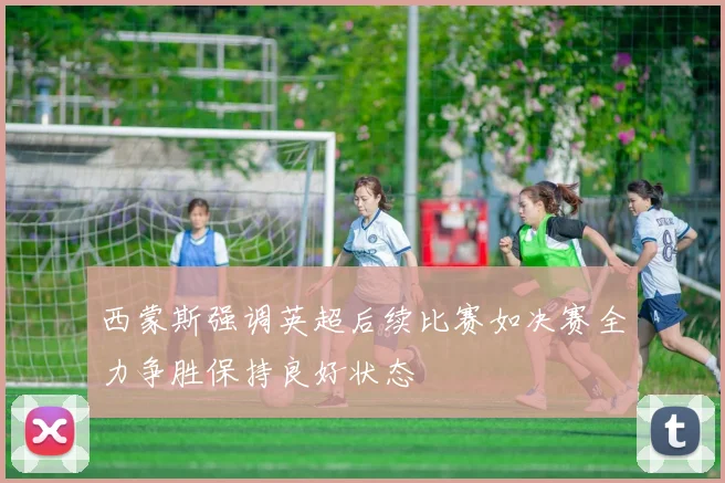西蒙斯强调英超后续比赛如决赛全力争胜保持良好状态
