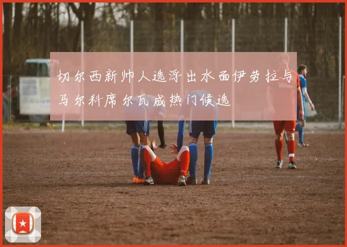 切尔西新帅人选浮出水面伊劳拉与马尔科席尔瓦成热门候选