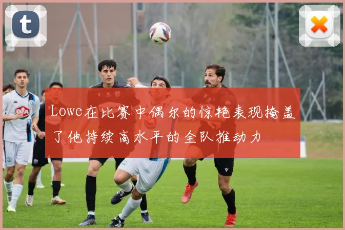Lowe在比赛中偶尔的惊艳表现掩盖了他持续高水平的全队推动力