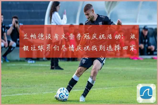 兰帕德谈考文垂夺冠庆祝活动：放假让球员们尽情庆祝我则选择回家休息