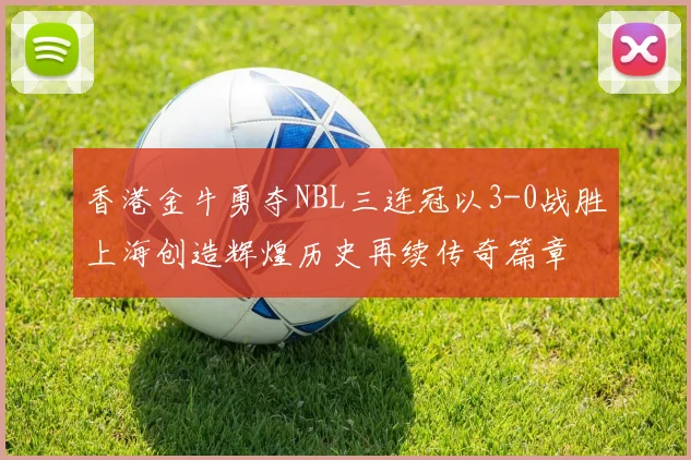 香港金牛勇夺NBL三连冠以3-0战胜上海创造辉煌历史再续传奇篇章
