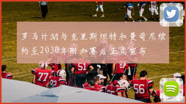 罗马计划与克里斯坦特和曼奇尼续约至2030年附加赛后正式宣布