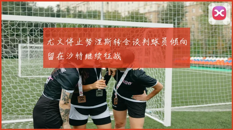 尤文停止努涅斯转会谈判球员倾向留在沙特继续征战