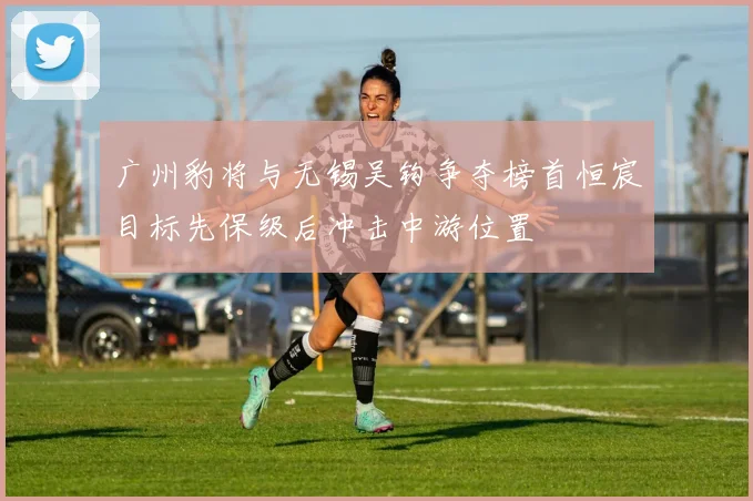 广州豹将与无锡吴钩争夺榜首恒宸目标先保级后冲击中游位置