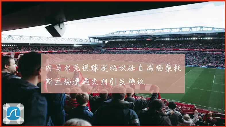 内马尔无视球迷抗议独自离场桑托斯主场遭遇失利引发热议