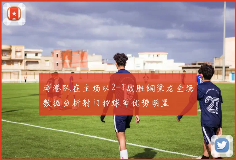 海港队在主场以2-1战胜铜梁龙全场数据分析射门控球率优势明显