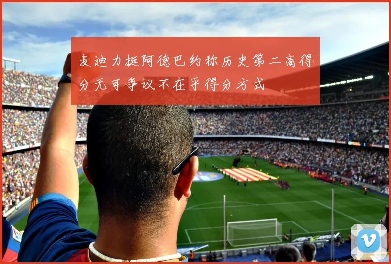 麦迪力挺阿德巴约称历史第二高得分无可争议不在乎得分方式