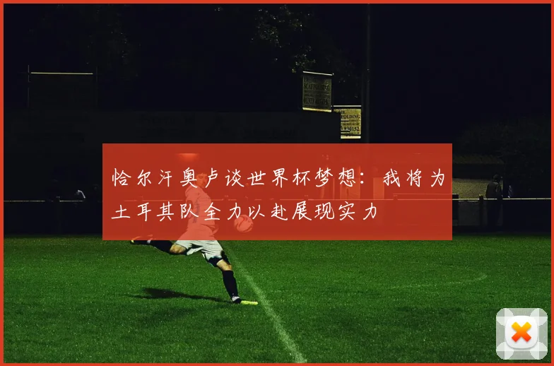 恰尔汗奥卢谈世界杯梦想：我将为土耳其队全力以赴展现实力