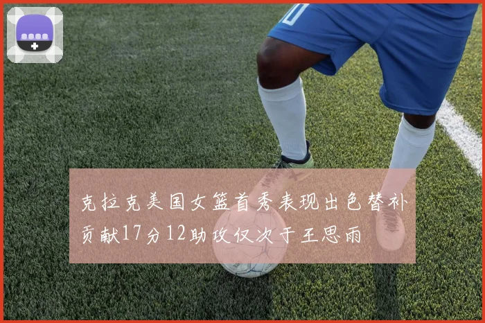 克拉克美国女篮首秀表现出色替补贡献17分12助攻仅次于王思雨