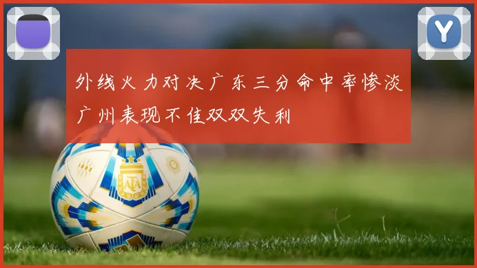外线火力对决广东三分命中率惨淡广州表现不佳双双失利
