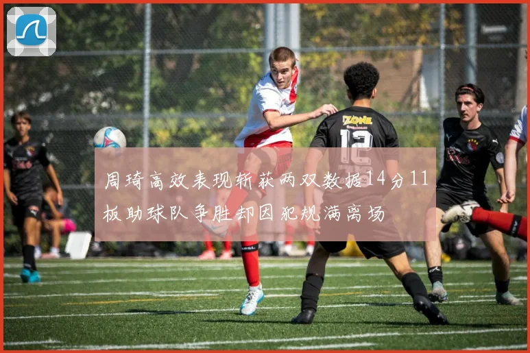 周琦高效表现斩获两双数据14分11板助球队争胜却因犯规满离场