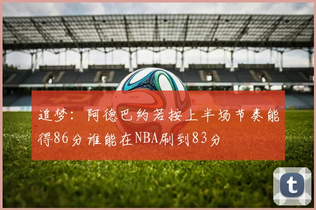 追梦：阿德巴约若按上半场节奏能得86分谁能在NBA刷到83分
